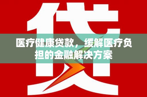 赣州医疗健康贷款，缓解医疗负担的金融解决方案