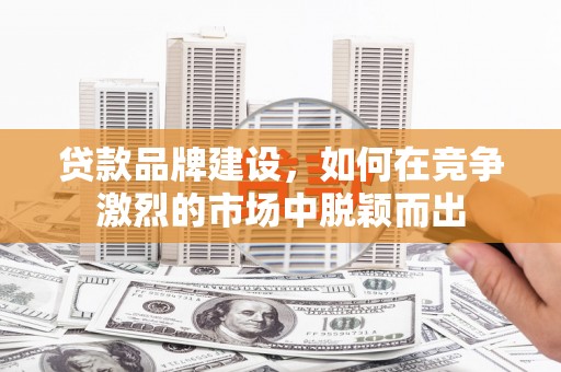 赣州贷款品牌建设，如何在竞争激烈的市场中脱颖而出