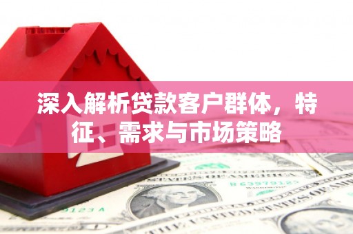 赣州深入解析贷款客户群体，特征、需求与市场策略