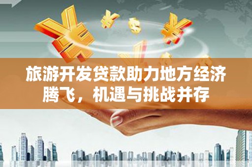 赣州旅游开发贷款助力地方经济腾飞，机遇与挑战并存