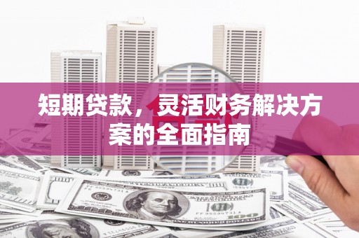 赣州短期贷款，灵活财务解决方案的全面指南