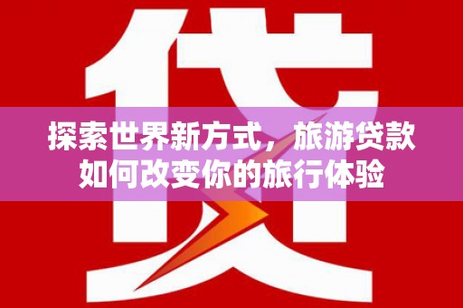 赣州探索世界新方式，旅游贷款如何改变你的旅行体验