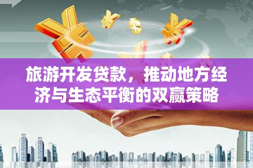 赣州旅游开发贷款，推动地方经济与生态平衡的双赢策略