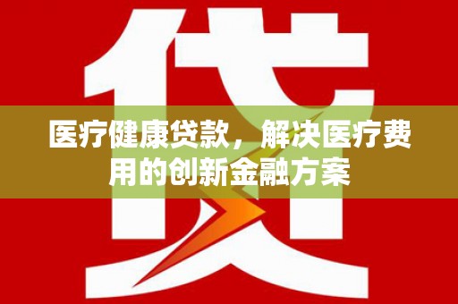 赣州医疗健康贷款，解决医疗费用的创新金融方案