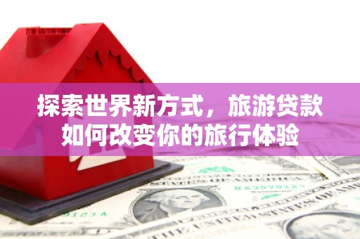 赣州探索世界新方式，旅游贷款如何改变你的旅行体验